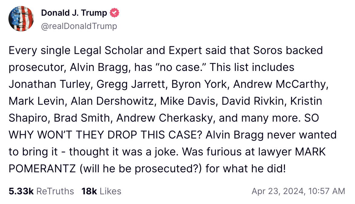 Every single Legal Scholar and Expert said that Soros backed prosecutor, Alvin Bragg, has “no case.” This list includes Jonathan Turley, Gregg Jarrett, Byron York, Andrew McCarthy, Mark Levin, Alan Dershowitz, Mike Davis, David Rivkin, Kristin Shapiro, Brad Smith, Andrew Cherkasky, and many more. SO WHY WON’T THEY DROP THIS CASE? Alvin Bragg never wanted to bring it - thought it was a joke. Was furious at lawyer MARK POMERANTZ (will he be prosecuted?) for what he did!